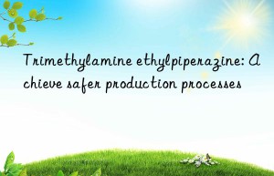 Trimethylamine ethylpiperazine: Achieve safer production processes