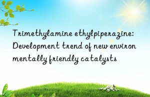 Trimethylamine ethylpiperazine: Development trend of new environmentally friendly catalysts
