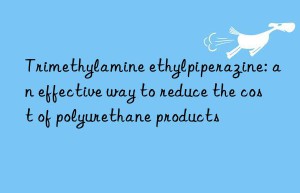 Trimethylamine ethylpiperazine: an effective way to reduce the cost of polyurethane products