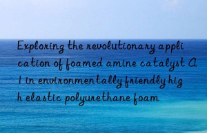Exploring the revolutionary application of foamed amine catalyst A1 in environmentally friendly high elastic polyurethane foam