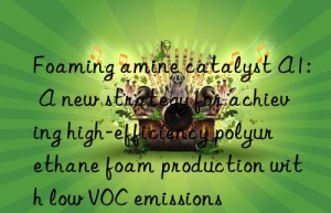 Foaming amine catalyst A1: A new strategy for achieving high-efficiency polyurethane foam production with low VOC emissions