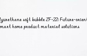 Polyurethane soft bubble ZF-22: Future-oriented smart home product material solutions