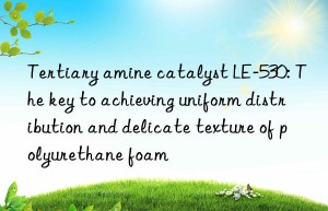 Tertiary amine catalyst LE-530: The key to achieving uniform distribution and delicate texture of polyurethane foam