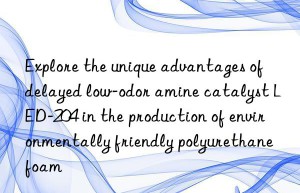 Explore the unique advantages of delayed low-odor amine catalyst LED-204 in the production of environmentally friendly polyurethane foam