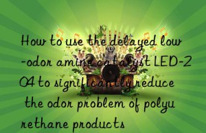 How to use the delayed low-odor amine catalyst LED-204 to significantly reduce the odor problem of polyurethane products