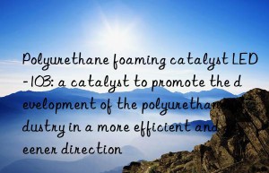 Polyurethane foaming catalyst LED-103: a catalyst to promote the development of the polyurethane industry in a more efficient and greener direction