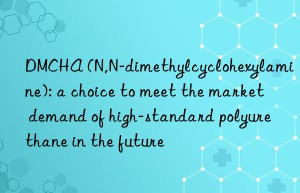 DMCHA (N,N-dimethylcyclohexylamine): a choice to meet the market demand of high-standard polyurethane in the future