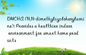 DMCHA (N,N-dimethylcyclohexylamine): Provides a healthier indoor environment for smart home products