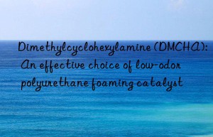 Dimethylcyclohexylamine (DMCHA): An effective choice of low-odor polyurethane foaming catalyst