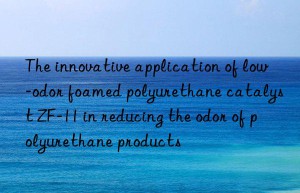 The innovative application of low-odor foamed polyurethane catalyst ZF-11 in reducing the odor of polyurethane products