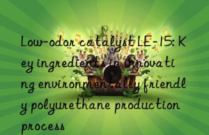 Low-odor catalyst LE-15: Key ingredients in innovating environmentally friendly polyurethane production process