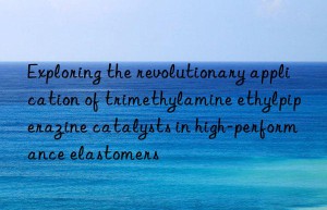 Exploring the revolutionary application of trimethylamine ethylpiperazine catalysts in high-performance elastomers