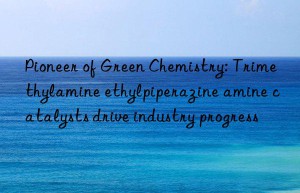 Pioneer of Green Chemistry: Trimethylamine ethylpiperazine amine catalysts drive industry progress