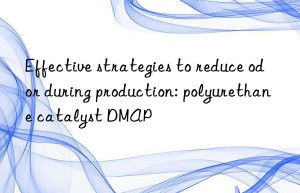Effective strategies to reduce odor during production: polyurethane catalyst DMAP