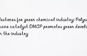 Milestones for green chemical industry: Polyurethane catalyst DMAP promotes green development in the industry