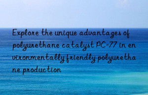 Explore the unique advantages of polyurethane catalyst PC-77 in environmentally friendly polyurethane production