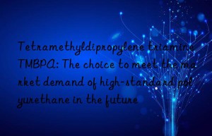 Tetramethyldipropylene triamine TMBPA: The choice to meet the market demand of high-standard polyurethane in the future