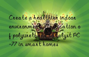 Create a healthier indoor environment: Application of polyurethane catalyst PC-77 in smart homes