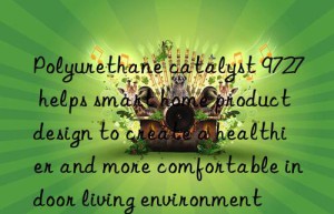 Polyurethane catalyst 9727 helps smart home product design to create a healthier and more comfortable indoor living environment