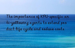 The importance of KPU-specific anti-yellowing agents to extend product life cycle and reduce costs
