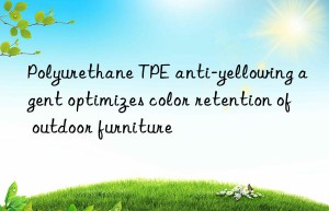 Polyurethane TPE anti-yellowing agent optimizes color retention of outdoor furniture