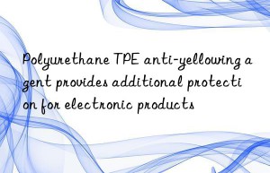 Polyurethane TPE anti-yellowing agent provides additional protection for electronic products