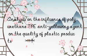 Analysis on the influence of polyurethane TPE anti-yellowing agent on the quality of plastic products