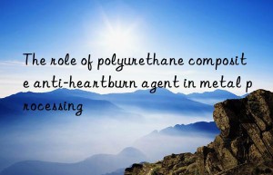 The role of polyurethane composite anti-heartburn agent in metal processing