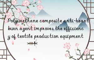 Polyurethane composite anti-heartburn agent improves the efficiency of textile production equipment