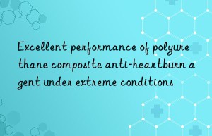 Excellent performance of polyurethane composite anti-heartburn agent under extreme conditions