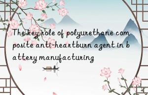 The key role of polyurethane composite anti-heartburn agent in battery manufacturing