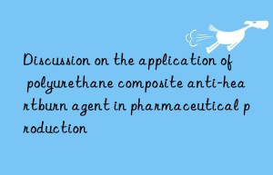 Discussion on the application of polyurethane composite anti-heartburn agent in pharmaceutical production