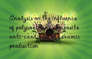 Analysis on the influence of polyurethane composite anti-cardiosus on ceramic production