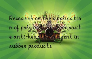 Research on the application of polyurethane composite anti-heartburn agent in rubber products