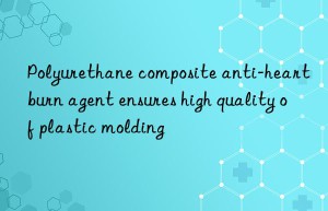 Polyurethane composite anti-heartburn agent ensures high quality of plastic molding