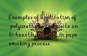 Examples of application of polyurethane composite anti-heartburn agent in papermaking process