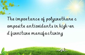 The importance of polyurethane composite antioxidants in high-end furniture manufacturing