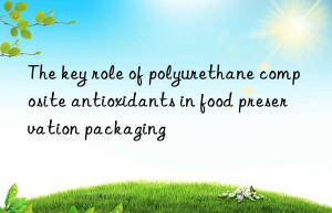 The key role of polyurethane composite antioxidants in food preservation packaging