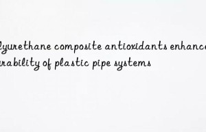 Polyurethane composite antioxidants enhance the durability of plastic pipe systems