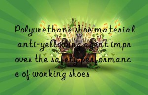 Polyurethane shoe material anti-yellowing agent improves the safety performance of working shoes