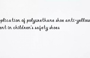 Application of polyurethane shoe anti-yellowing agent in children’s safety shoes