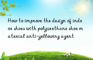 How to improve the design of indoor shoes with polyurethane shoe material anti-yellowing agent