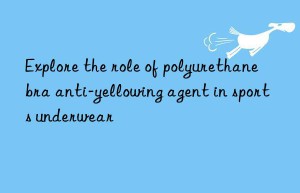 Explore the role of polyurethane bra anti-yellowing agent in sports underwear