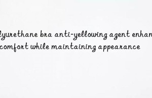 Polyurethane bra anti-yellowing agent enhances comfort while maintaining appearance