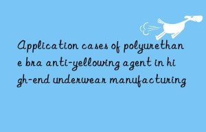 Application cases of polyurethane bra anti-yellowing agent in high-end underwear manufacturing