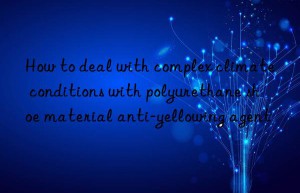 How to deal with complex climate conditions with polyurethane shoe material anti-yellowing agent