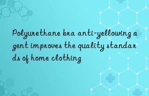 Polyurethane bra anti-yellowing agent improves the quality standards of home clothing