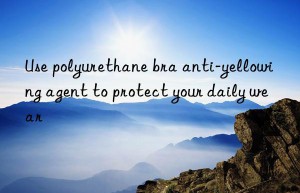 Use polyurethane bra anti-yellowing agent to protect your daily wear