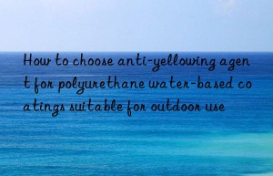 How to choose anti-yellowing agent for polyurethane water-based coatings suitable for outdoor use