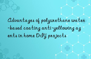Advantages of polyurethane water-based coating anti-yellowing agents in home DIY projects